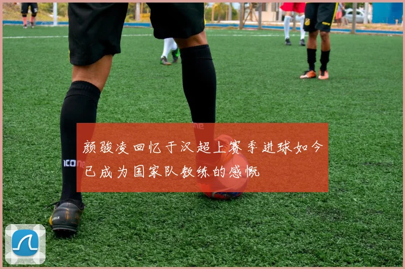 颜骏凌回忆于汉超上赛季进球如今已成为国家队教练的感慨