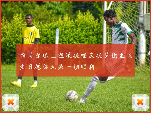内马尔送上温暖祝福庆祝罗德里戈生日愿你未来一切顺利