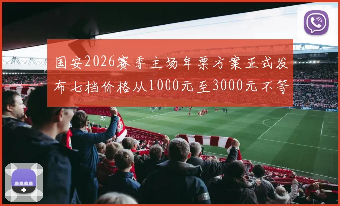 国安2026赛季主场年票方案正式发布七档价格从1000元至3000元不等
