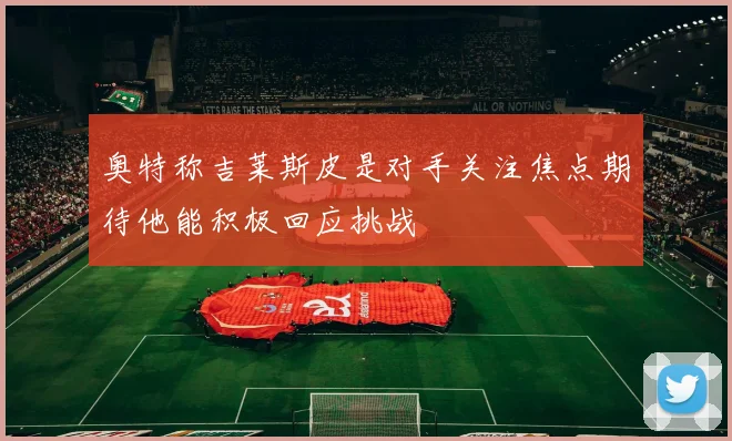 奥特称吉莱斯皮是对手关注焦点期待他能积极回应挑战