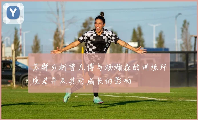 苏群分析曾凡博与杨瀚森的训练环境差异及其对成长的影响