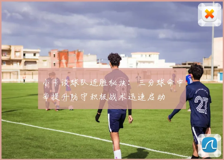 小卡谈球队连胜秘诀：三分球命中率提升防守积极战术迅速启动