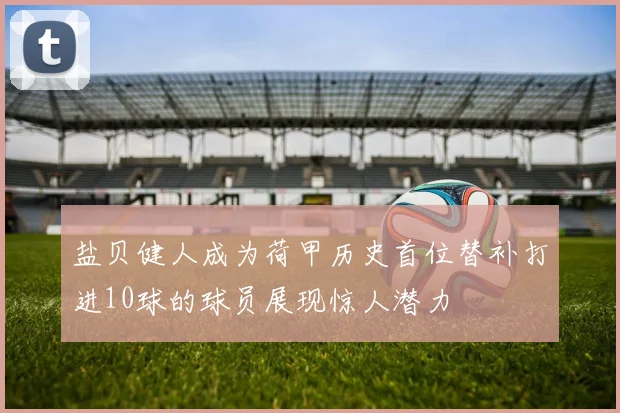 盐贝健人成为荷甲历史首位替补打进10球的球员展现惊人潜力