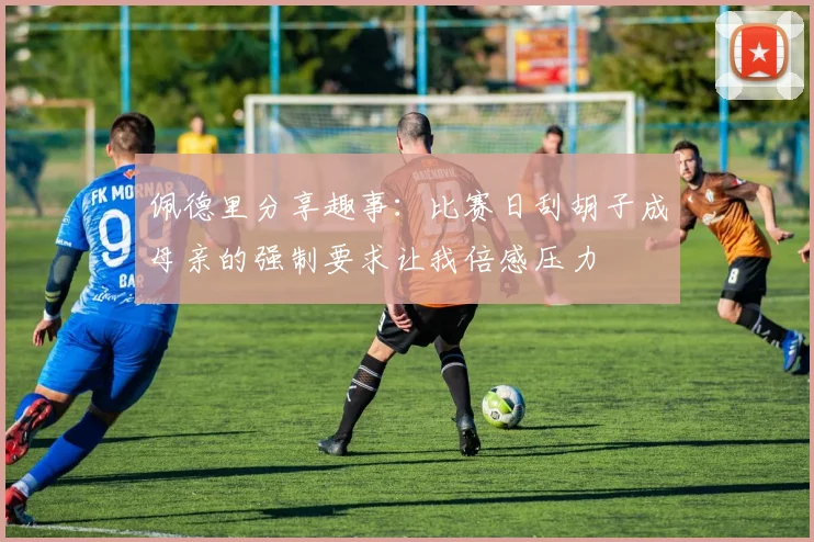 佩德里分享趣事：比赛日刮胡子成母亲的强制要求让我倍感压力