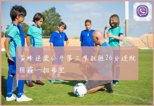 黄蜂逆袭公牛第三节狂胜26分连败阴霾一扫而空