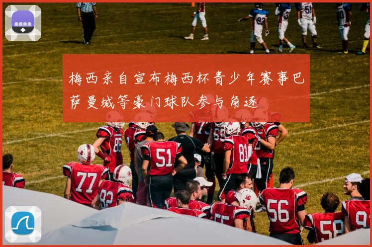梅西亲自宣布梅西杯青少年赛事巴萨曼城等豪门球队参与角逐