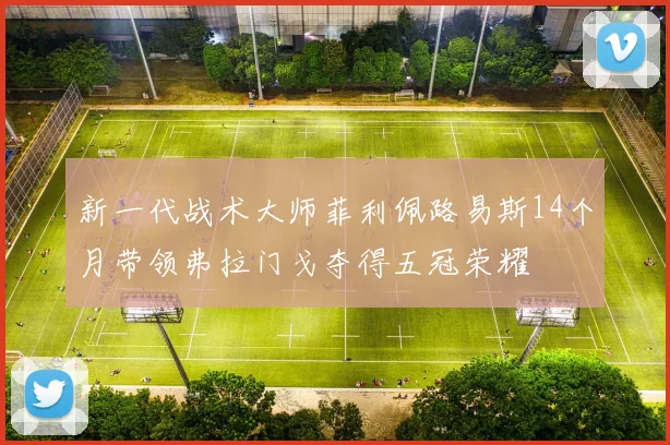 新一代战术大师菲利佩路易斯14个月带领弗拉门戈夺得五冠荣耀