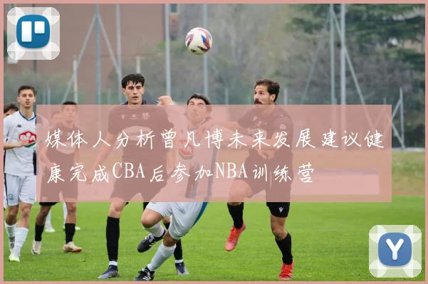 媒体人分析曾凡博未来发展建议健康完成CBA后参加NBA训练营