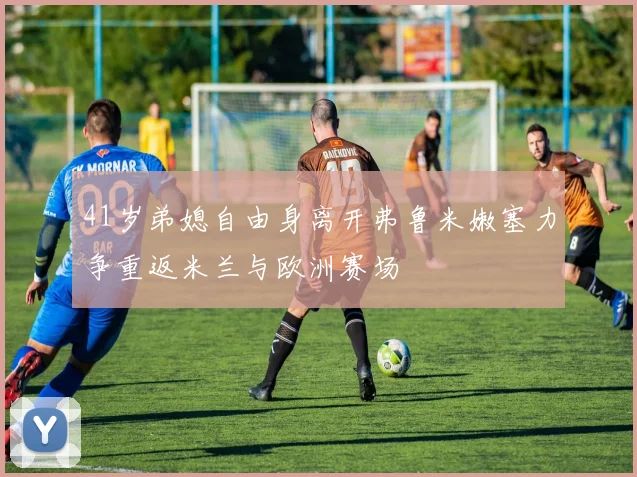 41岁弟媳自由身离开弗鲁米嫩塞力争重返米兰与欧洲赛场