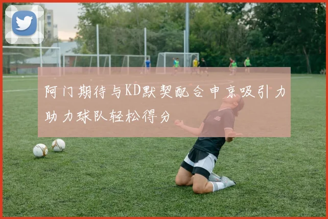 阿门期待与KD默契配合申京吸引力助力球队轻松得分