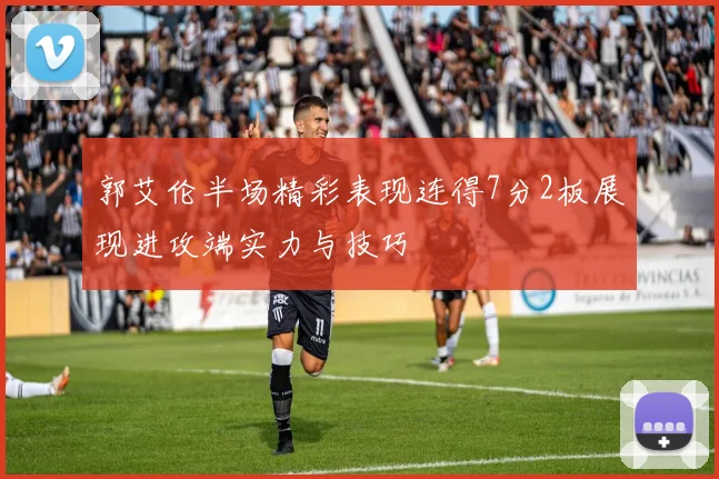郭艾伦半场精彩表现连得7分2板展现进攻端实力与技巧
