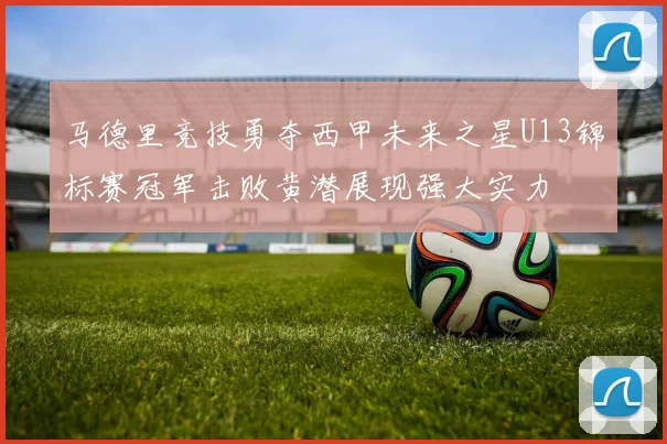 马德里竞技勇夺西甲未来之星U13锦标赛冠军击败黄潜展现强大实力