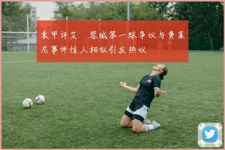 袁甲评艾堃蓉城第一球争议与费莱尼事件惊人相似引发热议