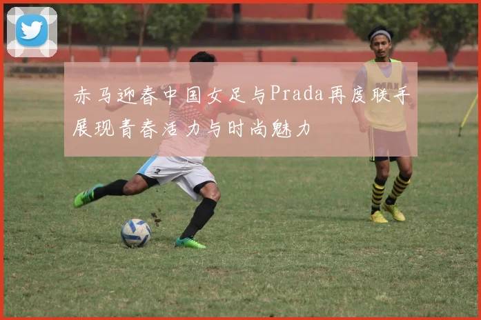 赤马迎春中国女足与Prada再度联手展现青春活力与时尚魅力