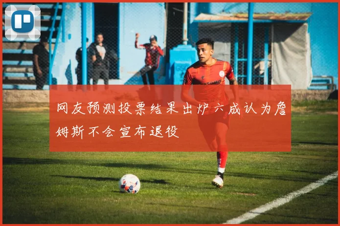 网友预测投票结果出炉六成认为詹姆斯不会宣布退役