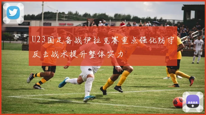 U23国足备战伊拉克赛重点强化防守反击战术提升整体实力