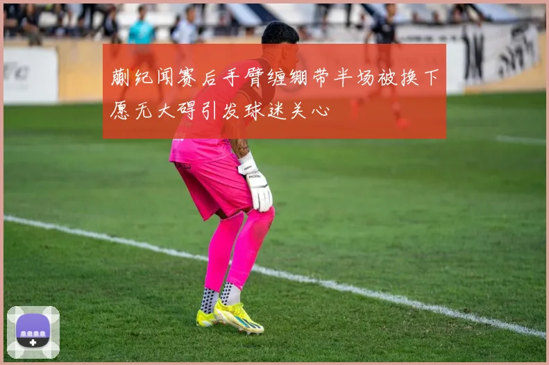 蒯纪闻赛后手臂缠绷带半场被换下愿无大碍引发球迷关心