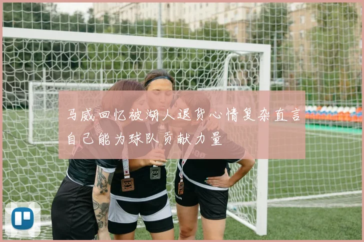 马威回忆被湖人退货心情复杂直言自己能为球队贡献力量