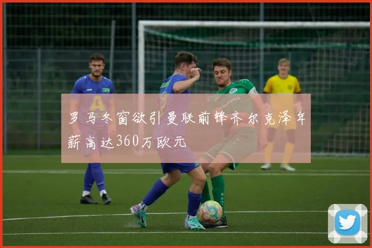 罗马冬窗欲引曼联前锋齐尔克泽年薪高达360万欧元