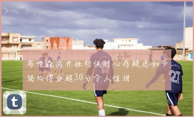 布伦森离开独行侠时心存疑虑如今场均得分超30分令人惊讶