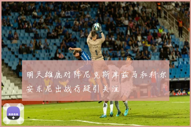 明天雄鹿对阵尼克斯库兹马和科尔安东尼出战存疑引关注