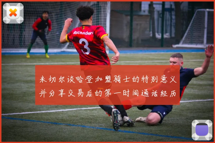 米切尔谈哈登加盟骑士的特别意义并分享交易后的第一时间通话经历