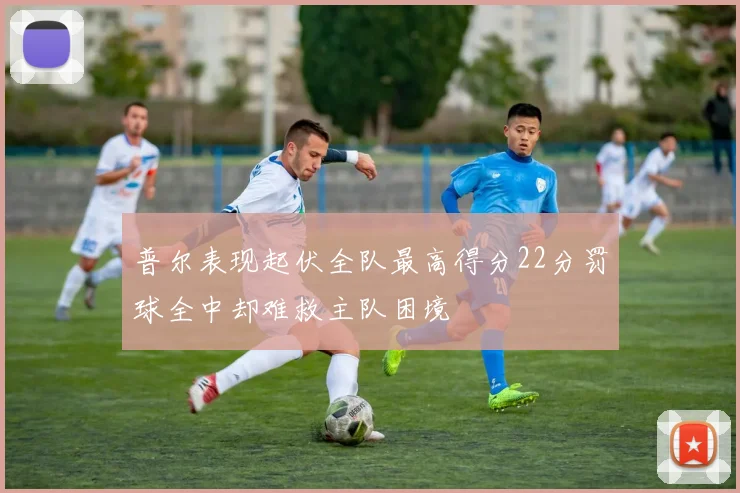 普尔表现起伏全队最高得分22分罚球全中却难救主队困境