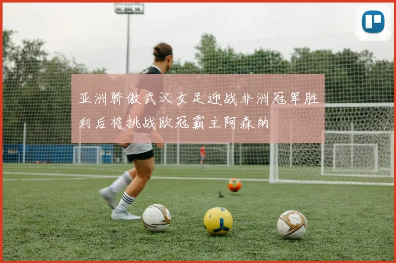 亚洲骄傲武汉女足迎战非洲冠军胜利后将挑战欧冠霸主阿森纳